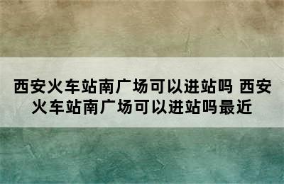 西安火车站南广场可以进站吗 西安火车站南广场可以进站吗最近